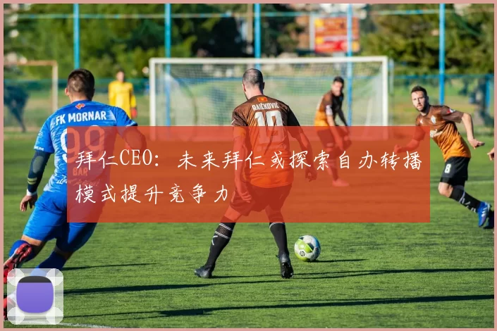 拜仁CEO：未来拜仁或探索自办转播模式提升竞争力