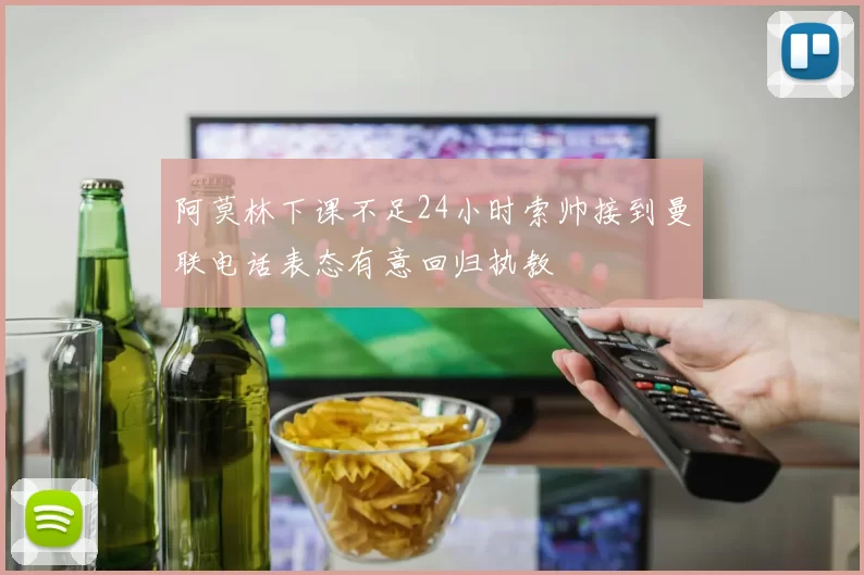 阿莫林下课不足24小时索帅接到曼联电话表态有意回归执教